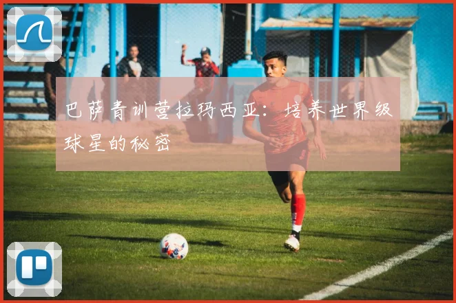巴萨青训营拉玛西亚：培养世界级球星的秘密