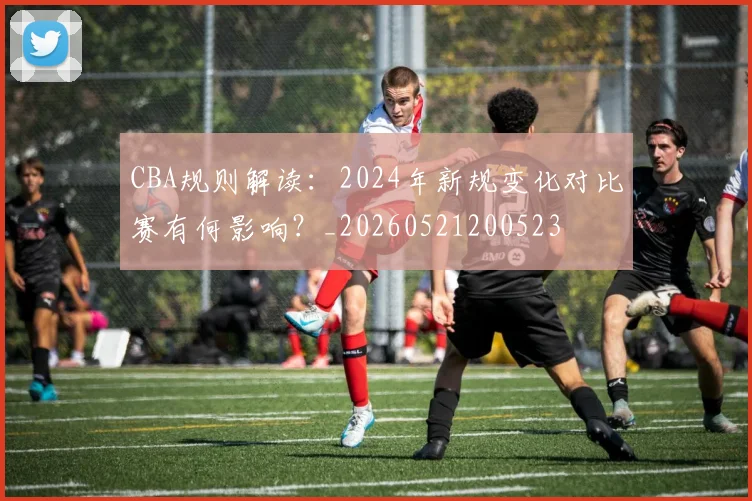 CBA规则解读：2024年新规变化对比赛有何影响？_20260521200523