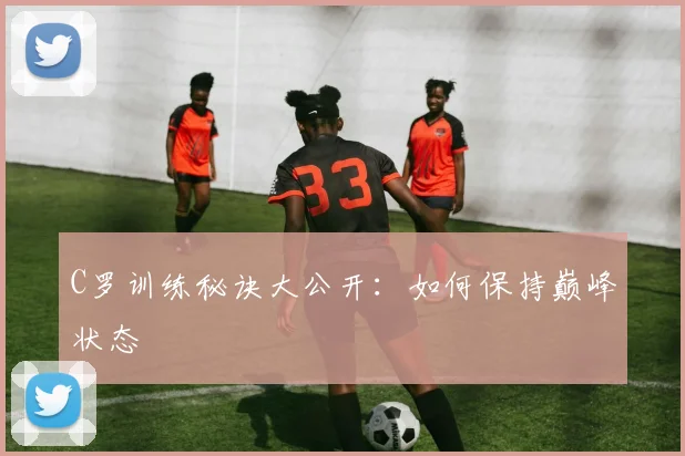 C罗训练秘诀大公开：如何保持巅峰状态