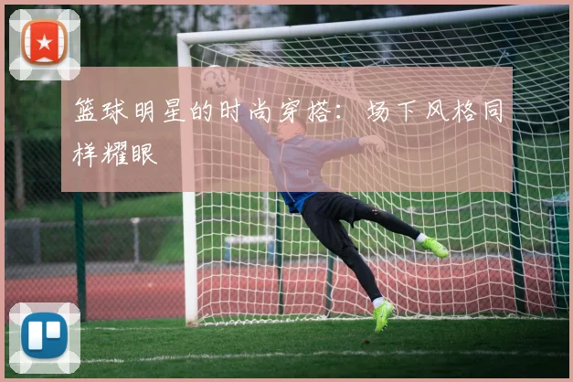篮球明星的时尚穿搭：场下风格同样耀眼