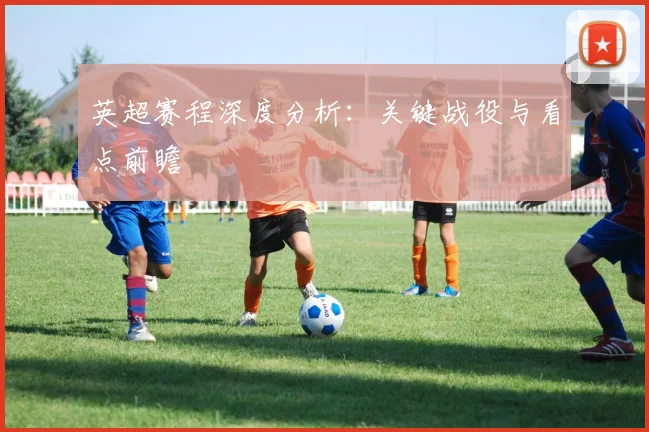 英超赛程深度分析：关键战役与看点前瞻