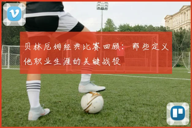贝林厄姆经典比赛回顾：那些定义他职业生涯的关键战役
