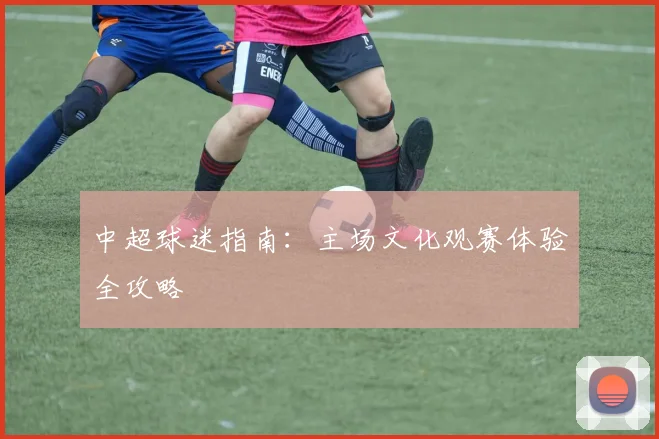 中超球迷指南：主场文化观赛体验全攻略