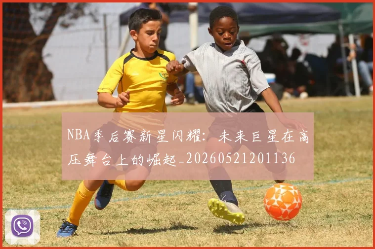 NBA季后赛新星闪耀：未来巨星在高压舞台上的崛起_20260521201136