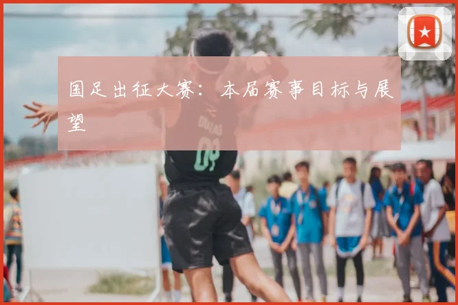 国足出征大赛：本届赛事目标与展望