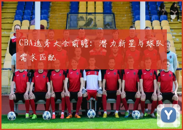 CBA选秀大会前瞻：潜力新星与球队需求匹配