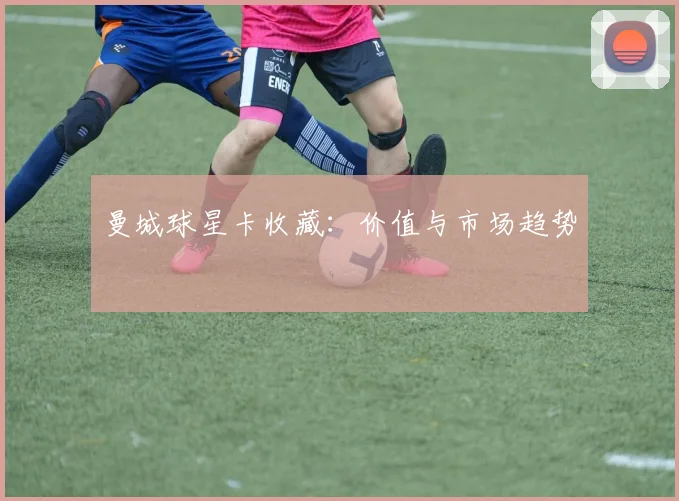 曼城球星卡收藏：价值与市场趋势
