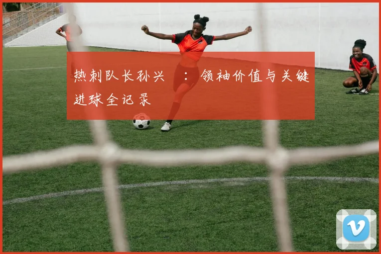 热刺队长孙兴慜：领袖价值与关键进球全记录