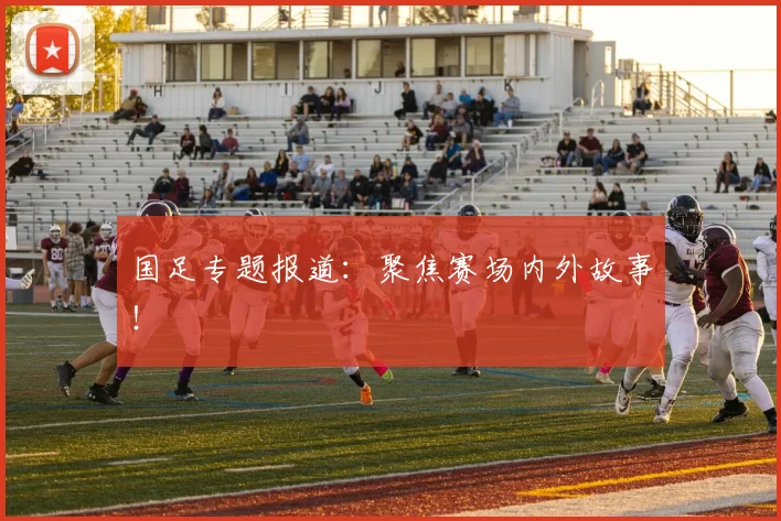 国足专题报道：聚焦赛场内外故事！