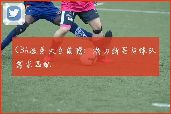 CBA选秀大会前瞻：潜力新星与球队需求匹配