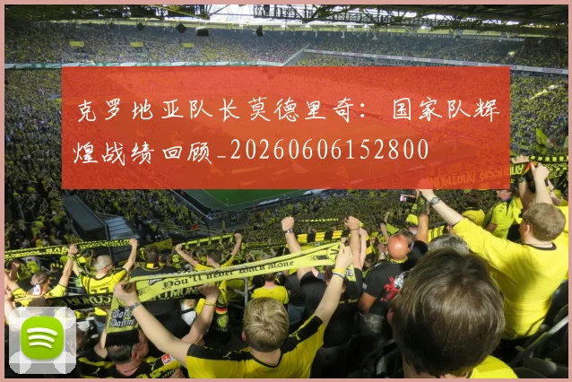 克罗地亚队长莫德里奇：国家队辉煌战绩回顾_20260606152800