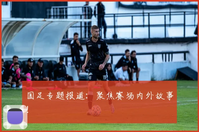 国足专题报道：聚焦赛场内外故事！