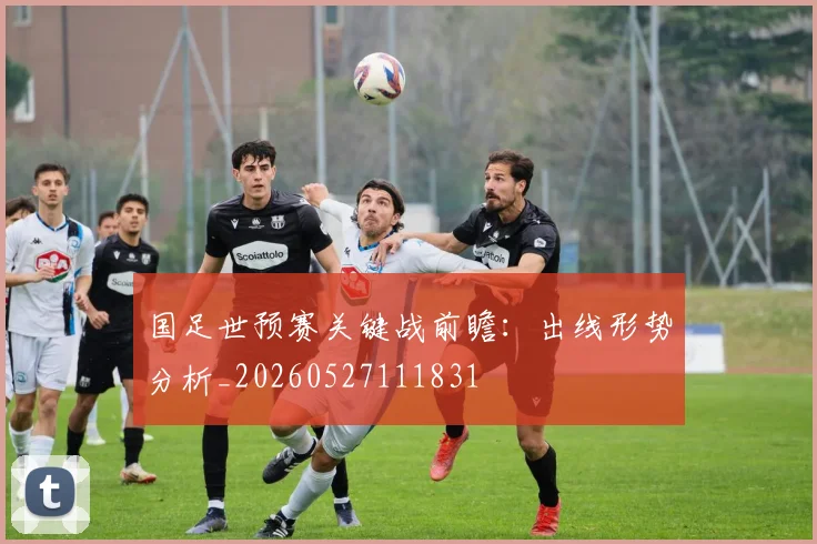 国足世预赛关键战前瞻：出线形势分析_20260527111831