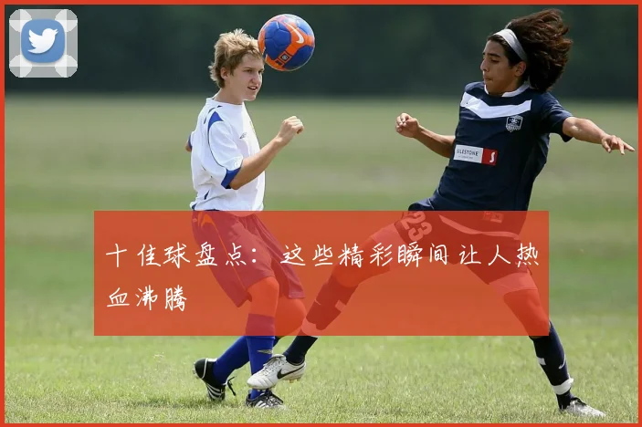 十佳球盘点：这些精彩瞬间让人热血沸腾