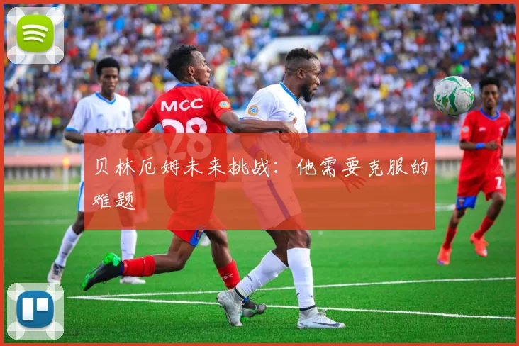 贝林厄姆未来挑战：他需要克服的难题