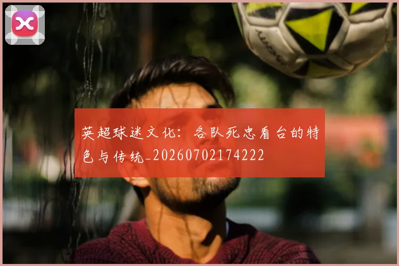 英超球迷文化：各队死忠看台的特色与传统_20260702174222