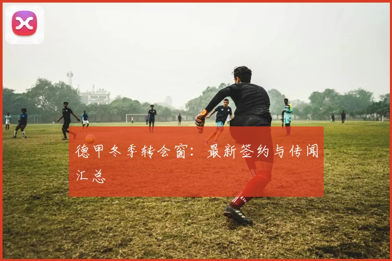 德甲冬季转会窗：最新签约与传闻汇总