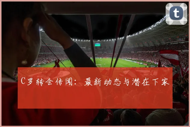 C罗转会传闻：最新动态与潜在下家