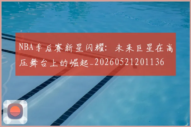 NBA季后赛新星闪耀：未来巨星在高压舞台上的崛起_20260521201136