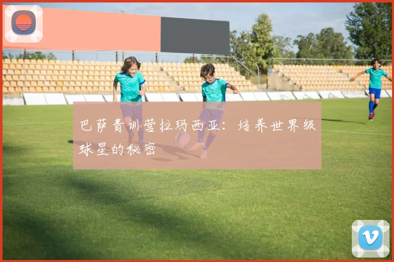 巴萨青训营拉玛西亚：培养世界级球星的秘密